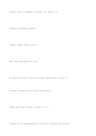 "Hihihi! Dali na Timmyyy!! Pa-kiss ulit ako!!" >3<
"A-Anong itinawag mo sakin?"
"Timmy! Timmy! Timmy! Hihihi!"
Bakit kaya ang hyper ko? 0.0?
Ah basta kailangan sulitin ang moment habang wala si Ami! ^0^
"S-Saan mo napulot yan?" gulat nyang tanong
"Sammy and Timmy Forever!! Hohoho!" *^0^*
Itinaas ko ang dalawang paa ko sa sofa at sumandal kay Timothy.
 