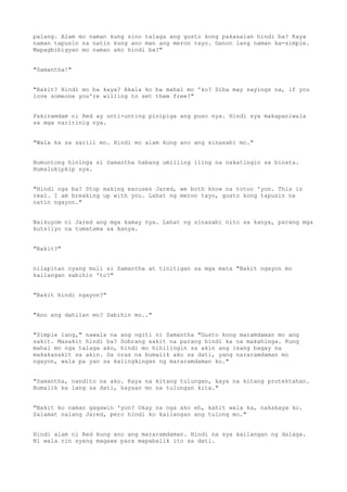 palang. Alam mo naman kung sino talaga ang gusto kong pakasalan hindi ba? Kaya
naman tapusin na natin kung ano man ang meron tayo. Ganon lang naman ka-simple.
Mapagbibigyan mo naman ako hindi ba?"
"Samantha!"
"Bakit? Hindi mo ba kaya? Akala ko ba mahal mo 'ko? Diba may sayings na, if you
love someone you're willing to set them free?"
Pakiramdam ni Red ay unti-unting pinipiga ang puso nya. Hindi sya makapaniwala
sa mga naririnig nya.
"Wala ka sa sarili mo. Hindi mo alam kung ano ang sinasabi mo."
Bumuntong hininga si Samantha habang umiiling iling na nakatingin sa binata.
Humalukipkip sya.
"Hindi nga ba? Stop making excuses Jared, we both know na totoo 'yon. This is
real. I am breaking up with you. Lahat ng meron tayo, gusto kong tapusin na
natin ngayon."
Naikuyom ni Jared ang mga kamay nya. Lahat ng sinasabi nito sa kanya, parang mga
kutsilyo na tumatama sa kanya.
"Bakit?"
nilapitan nyang muli si Samantha at tinitigan sa mga mata "Bakit ngayon mo
kailangan sabihin 'to?"
"Bakit hindi ngayon?"
"Ano ang dahilan mo? Sabihin mo.."
"Simple lang," nawala na ang ngiti ni Samantha "Gusto kong maramdaman mo ang
sakit. Masakit hindi ba? Sobrang sakit na parang hindi ka na makahinga. Kung
mahal mo nga talaga ako, hindi mo hihilingin sa akin ang isang bagay na
makakasakit sa akin. Sa oras na bumalik ako sa dati, yang nararamdaman mo
ngayon, wala pa yan sa kalingkingan ng mararamdaman ko."
"Samantha, nandito na ako. Kaya na kitang tulungan, kaya na kitang protektahan.
Bumalik ka lang sa dati, hayaan mo na tulungan kita."
"Bakit ko naman gagawin 'yon? Okay na nga ako eh, kahit wala ka, nakakaya ko.
Salamat nalang Jared, pero hindi ko kailangan ang tulong mo."
Hindi alam ni Red kung ano ang mararamdaman. Hindi na sya kailangan ng dalaga.
Ni wala rin syang magawa para mapabalik ito sa dati.
 