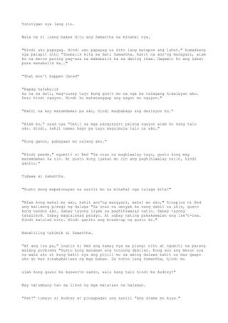 Tinitigan nya lang ito.
Wala na ni isang bakas dito ang Samantha na minahal nya.
"Hindi ako papayag. Hindi ako papayag na dito lang matapos ang lahat," humakbang
sya palapit dito "Ibabalik kita sa dati Samantha. Kahit na ano'ng mangyari, alam
ko na meron paring pag-asa na makabalik ka sa dating ikaw. Gagawin ko ang lahat
para makabalik ka.."
"That won't happen Jared"
"Kapag nakabalik
ka na sa dati, mag-uusap tayo kung gusto mo na nga ba talagang hiwalayan ako.
Pero hindi ngayon. Hindi ko matatanggap ang sagot mo ngayon."
"Kahit na may maramdaman pa ako, hindi magbabago ang desisyon ko."
"Alam ko," saad nya "Dahil sa mga pangyayari palang ngayon alam ko nang talo
ako. Hindi, kahit naman bago pa tayo magsimula talo na ako."
"Kung ganon, pabayaan mo nalang ako."
"Hindi pwede," ngumiti si Red "Sa oras na maghiwalay tayo, gusto kong may
maramdaman ka rin. At gusto kong iyakan mo rin ang paghihiwalay natin, hindi
ganito."
Tumawa si Samantha.
"Gusto mong mapatunayan sa sarili mo na minahal nga talaga kita?"
"Alam kong mahal mo ako, kahit ano'ng mangyari, mahal mo ako," hinaplos ni Red
ang kaliwang pisngi ng dalaga "Sa oras na umiyak ka nang dahil sa akin, gusto
kong nandon ako. Sabay tayong iiyak sa paghihiwalay natin. Sabay tayong
tatalikod. Sabay maglalakad palayo. At sabay nating pakakawalan ang isa't-isa.
Hindi katulad nito. Hindi ganito ang break-up na gusto ko."
Nanatiling tahimik si Samantha.
"At ang isa pa," inalis ni Red ang kamay nya sa pisngi nito at ngumiti na parang
walang problema "Gusto kong malaman ang totoong dahilan. Kung ano ang meron sya
na wala ako at kung bakit sya ang pinili mo sa aming dalawa kahit na mas gwapo
ako at mas kinababaliwan ng mga babae. Sa totoo lang Samantha, hindi mo
alam kung gaano ka kaswerte samin, wala kang talo hindi ba Audrey?"
May natumbang tao sa likod ng mga matataas na halaman.
"Psh!" tumayo si Audrey at pinagpagan ang sarili "Ang drama mo kuya."
 