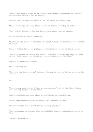 "Hahaha! Ano bang ginagawa mo sa likod ng mga halaman? Naghahanap ng insekto?"
pa-inosenteng tanong ni Red sa kapatid
Binigyan lang ni Audrey ng pilit at asar na ngiti ang kapatid nya.
"Umalis ka na nga kuya, may klase pa kami ni Samantha!" taboy ni Audrey
"Okay, okay," itinaas ni Red ang dalawa nyang kamay tanda ng pagsuko
Muling tumingin si Red kay Samantha.
"Tandaan mo ang sinabi ko Samantha. Bye bye," nakangiting kumaway ito at lumakad
na palayo
Pinanood nilang dalawa ang paglayo nito hanggang sa tuluyan na itong nawala.
"Ang weird talaga ng kapatid ko, sheesh!" tumingin si Audrey kay Samantha "Okay
ka lang? Wala naman syang sinabi sa'yo na... nakaapekto sa'yo diba?"
Tumingin si Samantha sa kanya.
"Wala," umiling sya
"Okay tara na, late na tayo," humawak si Audrey sa braso ni Sam at hinila na ito
palakad
***
"Settle down, settle down. I have an announcement," sabi ni Mr. Palaez habang
nililibot ang tingin sa buong klase.
Agad na tumahimik ang buong klase at naghihintay sa sasabihin nya.
/>"Next week magkakaron tayo ng expedition," pagpapatuloy nya
"Expedition Sir? Saan naman?" tanong ng isang estudyante
"Sa pinakamataas na mountain dito sa CALABARZON Region," nakangiting sago ni Mr
Palaez
"Sa Mount Banahaw po Sir?"
 
