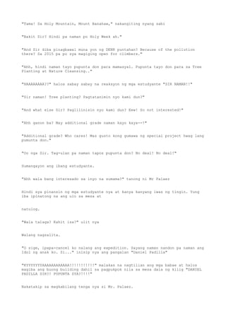 "Tama! Sa Holy Mountain, Mount Banahaw," nakangiting nyang sabi
"Bakit Sir? Hindi pa naman po Holy Week ah."
"And Sir diba pinagbawal muna yon ng DENR puntahan? Because of the pollution
there? Sa 2015 pa po sya magiging open for climbers."
"Ahh, hindi naman tayo pupunta don para mamasyal. Pupunta tayo don para sa Tree
Planting at Nature Cleansing.."
"HAAAAAAAA??" halos sabay sabay na reaksyon ng mga estudyante "SIR NAMAN!!"
"Sir naman! Tree planting? Pagtatanimin nyo kami dun?"
"And what else Sir? Paglilinisin nyo kami dun? Eew! So not interested!"
"Ahh ganon ba? May additional grade naman kayo kaya--!"
"Additional grade? Who cares! Mas gusto kong gumawa ng special project hwag lang
pumunta don."
"Oo nga Sir. Tag-ulan pa naman tapos pupunta don? No deal! No deal!"
Sumangayon ang ibang estudyante.
"Ahh wala bang interesado sa inyo na sumama?" tanong ni Mr Palaez
Hindi sya pinansin ng mga estudyante nya at kanya kanyang iwas ng tingin. Yung
iba ipinatong na ang ulo sa mesa at
natulog.
"Wala talaga? Kahit isa?" ulit nya
Walang nagsalita.
"O sige, ipapa-cancel ko nalang ang expedition. Sayang naman nandon pa naman ang
Idol ng anak ko. Si..." inisip nya ang pangalan "Daniel Padilla"
"KYYYYYYYAAAAAAAAAAAA!!!!!!!!!!!" malakas na nagtilian ang mga babae at halos
magiba ang buong building dahil sa pagpukpok nila sa mesa dala ng kilig "DANIEL
PADILLA SIR?! PUPUNTA SYA?!!!!"
Nakatakip sa magkabilang tenga nya si Mr. Palaez.
 