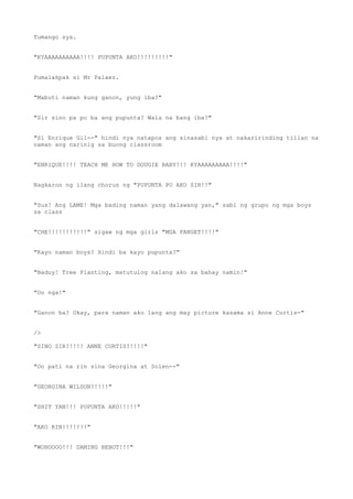 Tumango sya.
"KYAAAAAAAAAA!!!! PUPUNTA AKO!!!!!!!!!"
Pumalakpak si Mr Palaez.
"Mabuti naman kung ganon, yung iba?"
"Sir sino pa po ba ang pupunta? Wala na bang iba?"
"Si Enrique Gil--" hindi nya natapos ang sinasabi nya at nakaririnding tilian na
naman ang narinig sa buong classroom
"ENRIQUE!!!! TEACH ME HOW TO DOUGIE BABY!!! KYAAAAAAAAA!!!!"
Nagkaron ng ilang chorus ng "PUPUNTA PO AKO SIR!!"
"Sus! Ang LAME! Mga bading naman yang dalawang yan," sabi ng grupo ng mga boys
sa class
"CHE!!!!!!!!!!!" sigaw ng mga girls "MGA PANGET!!!!"
"Kayo naman boys? Hindi ba kayo pupunta?"
"Baduy! Tree Planting, matutulog nalang ako sa bahay namin!"
"Oo nga!"
"Ganon ba? Okay, para naman ako lang ang may picture kasama si Anne Curtis-"
/>
"SINO SIR?!!!! ANNE CURTIS?!!!!"
"Oo pati na rin sina Georgina at Solen--"
"GEORGINA WILSON?!!!!"
"SHIT YAN!!! PUPUNTA AKO!!!!!"
"AKO RIN!!!!!!!"
"WOHOOOO!!! DAMING BEBOT!!!"
 