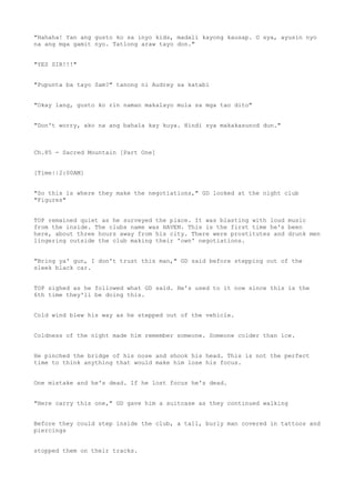 "Hahaha! Yan ang gusto ko sa inyo kids, madali kayong kausap. O sya, ayusin nyo
na ang mga gamit nyo. Tatlong araw tayo don."
"YES SIR!!!"
"Pupunta ba tayo Sam?" tanong ni Audrey sa katabi
"Okay lang, gusto ko rin naman makalayo mula sa mga tao dito"
"Don't worry, ako na ang bahala kay kuya. Hindi sya makakasunod dun."
Ch.85 - Sacred Mountain [Part One]
[Time||2:00AM]
"So this is where they make the negotiations," GD looked at the night club
"Figures"
TOP remained quiet as he surveyed the place. It was blasting with loud music
from the inside. The clubs name was HAVEN. This is the first time he's been
here, about three hours away from his city. There were prostitutes and drunk men
lingering outside the club making their 'own' negotiations.
"Bring ya' gun, I don't trust this man," GD said before stepping out of the
sleek black car.
TOP sighed as he followed what GD said. He's used to it now since this is the
6th time they'll be doing this.
Cold wind blew his way as he stepped out of the vehicle.
Coldness of the night made him remember someone. Someone colder than ice.
He pinched the bridge of his nose and shook his head. This is not the perfect
time to think anything that would make him lose his focus.
One mistake and he's dead. If he lost focus he's dead.
"Here carry this one," GD gave him a suitcase as they continued walking
Before they could step inside the club, a tall, burly man covered in tattoos and
piercings
stopped them on their tracks.
 