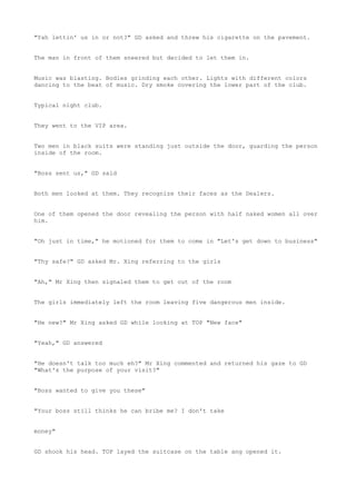 "Yah lettin' us in or not?" GD asked and threw his cigarette on the pavement.
The man in front of them sneered but decided to let them in.
Music was blasting. Bodies grinding each other. Lights with different colors
dancing to the beat of music. Dry smoke covering the lower part of the club.
Typical night club.
They went to the VIP area.
Two men in black suits were standing just outside the door, guarding the person
inside of the room.
"Boss sent us," GD said
Both men looked at them. They recognize their faces as the Dealers.
One of them opened the door revealing the person with half naked women all over
him.
"Oh just in time," he motioned for them to come in "Let's get down to business"
"Thy safe?" GD asked Mr. Xing referring to the girls
"Ah," Mr Xing then signaled them to get out of the room
The girls immediately left the room leaving five dangerous men inside.
"He new?" Mr Xing asked GD while looking at TOP "New face"
"Yeah," GD answered
"He doesn't talk too much eh?" Mr Xing commented and returned his gaze to GD
"What's the purpose of your visit?"
"Boss wanted to give you these"
"Your boss still thinks he can bribe me? I don't take
money"
GD shook his head. TOP layed the suitcase on the table ang opened it.
 