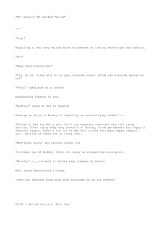 "Not money," GD smirked "Opium"
***
"Kuya"
Napailing si Red nang walang katok na pumasok sa loob ng kwarto nya ang kapatid.
"Oh?"
"Hwag kang susunod ha?"
"Tsk. Oo na, ilang ulit mo na yang sinasabi sakin. Hindi ako susunod, masaya ka
na?"
"Very," tumalikod na si Audrey
Napabuntong hininga si Red.
"Audrey," tawag ni Red sa kapatid
Humarap sa kanya si Audrey at naghintay sa susunod nyang sasabihin.
Ibinuka ni Red ang bibig pero hindi nya magawang isa-boses ang nais nyang
sabihin. Gusto nyang hwag nang paasahin si Audrey, hindi permanente ang lagay ni
Samantha ngayon. Babalik rin ito sa mga dati nitong kaibigan, kapag nangyari
yon.. maiiwan na naman sya sa isang tabi.
"Mag-ingat kayo," ang tanging nasabi nya
Tinitigan sya ni Audrey. Hindi ito sanay na sinasabihan nang ganon.
"Weirdo," =___= bulong ni Audrey bago lumabas ng kwarto
Muli syang napabuntong hininga.
'Pano ako susunod? Kung alam kong kailangan mo pa sya ngayon?'
Ch.85 - Sacred Mountain [Part two]
 