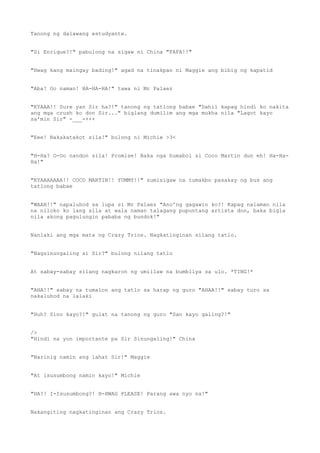 Tanong ng dalawang estudyante.
"Si Enrique?!" pabulong na sigaw ni China "FAFA!!"
"Hwag kang maingay bading!" agad na tinakpan ni Maggie ang bibig ng kapatid
"Aba! Oo naman! HA-HA-HA!" tawa ni Mr Palaez
"KYAAA!! Sure yan Sir ha?!" tanong ng tatlong babae "Dahil kapag hindi ko nakita
ang mga crush ko don Sir..." biglang dumilim ang mga mukha nila "Lagot kayo
sa'min Sir" -___-+++
"Eee! Nakakatakot sila!" bulong ni Michie >3<
"H-Ha? O-Oo nandon sila! Promise! Baka nga humabol si Coco Martin dun eh! Ha-Ha-
Ha!"
"KYAAAAAAA!! COCO MARTIN!! YUMMY!!" sumisigaw na tumakbo pasakay ng bus ang
tatlong babae
"WAAH!!" napaluhod sa lupa si Mr Palaez "Ano'ng gagawin ko?! Kapag nalaman nila
na niloko ko lang sila at wala naman talagang pupuntang artista don, baka bigla
nila akong pagulungin pababa ng bundok!"
Nanlaki ang mga mata ng Crazy Trios. Nagkatinginan silang tatlo.
"Nagsinungaling si Sir?" bulong nilang tatlo
At sabay-sabay silang nagkaron ng umiilaw na bumbilya sa ulo. *TING!*
"AHA!!" sabay na tumalon ang tatlo sa harap ng guro "AHAA!!" sabay turo sa
nakaluhod na lalaki
"Huh? Sino kayo?!" gulat na tanong ng guro "San kayo galing?!"
/>
"Hindi na yon importante pa Sir Sinungaling!" China
"Narinig namin ang lahat Sir!" Maggie
"At isusumbong namin kayo!" Michie
"HA?! I-Isusumbong?! H-HWAG PLEASE! Parang awa nyo na!"
Nakangiting nagkatinginan ang Crazy Trios.
 