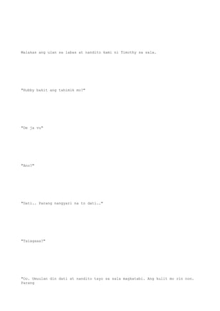 Malakas ang ulan sa labas at nandito kami ni Timothy sa sala.
"Hubby bakit ang tahimik mo?"
"De ja vu"
"Ano?"
"Dati.. Parang nangyari na to dati.."
"Talagaaa?"
"Oo. Umuulan din dati at nandito tayo sa sala magkatabi. Ang kulit mo rin non.
Parang
 