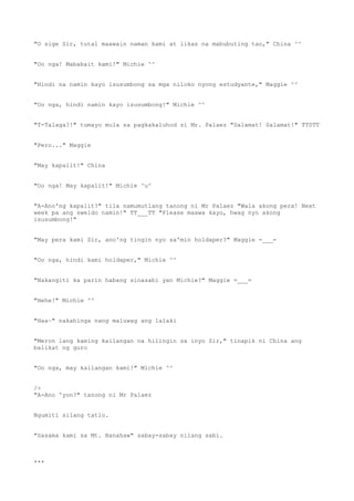 "O sige Sir, tutal maawain naman kami at likas na mabubuting tao," China ^^
"Oo nga! Mababait kami!" Michie ^^
"Hindi na namin kayo isusumbong sa mga niloko nyong estudyante," Maggie ^^
"Oo nga, hindi namin kayo isusumbong!" Michie ^^
"T-Talaga?!" tumayo mula sa pagkakaluhod si Mr. Palaez "Salamat! Salamat!" TT0TT
"Pero..." Maggie
"May kapalit!" China
"Oo nga! May kapalit!" Michie ^u^
"A-Ano'ng kapalit?" tila namumutlang tanong ni Mr Palaez "Wala akong pera! Next
week pa ang sweldo namin!" TT___TT "Please maawa kayo, hwag nyo akong
isusumbong!"
"May pera kami Sir, ano'ng tingin nyo sa'min holdaper?" Maggie =___=
"Oo nga, hindi kami holdaper," Michie ^^
"Nakangiti ka parin habang sinasabi yan Michie?" Maggie =___=
"Hehe!" Michie ^^
"Haa~" nakahinga nang maluwag ang lalaki
"Meron lang kaming kailangan na hilingin sa inyo Sir," tinapik ni China ang
balikat ng guro
"Oo nga, may kailangan kami!" Michie ^^
/>
"A-Ano 'yon?" tanong ni Mr Palaez
Ngumiti silang tatlo.
"Sasama kami sa Mt. Banahaw" sabay-sabay nilang sabi.
***
 