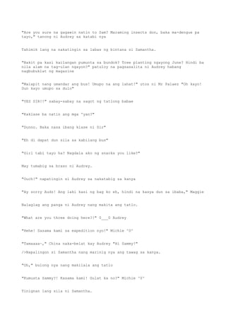"Are you sure na gagawin natin to Sam? Maraming insects don, baka ma-dengue pa
tayo," tanong ni Audrey sa katabi nya
Tahimik lang na nakatingin sa labas ng bintana si Samantha.
"Bakit pa kasi kailangan pumunta sa bundok? Tree planting ngayong June? Hindi ba
nila alam na tag-ulan ngayon?" patuloy na pagsasalita ni Audrey habang
nagbubuklat ng magazine
"Malapit nang umandar ang bus! Umupo na ang lahat!" utos ni Mr Palaez "Oh kayo!
Dun kayo umupo sa dulo"
"YES SIR!!" sabay-sabay na sagot ng tatlong babae
"Kaklase ba natin ang mga 'yan?"
"Dunno. Baka nasa ibang klase ni Sir"
"Eh di dapat dun sila sa kabilang bus"
"Girl tabi tayo ha? Nagdala ako ng snacks you like?"
May tumabig sa braso ni Audrey.
"Ouch!" napatingin si Audrey sa nakatabig sa kanya
"Ay sorry Audz! Ang laki kasi ng bag ko eh, hindi na kasya dun sa ibaba," Maggie
Nalaglag ang panga ni Audrey nang makita ang tatlo.
"What are you three doing here?!" 0___0 Audrey
"Hehe! Sasama kami sa expedition nyo!" Michie ^0^
"Tamaaaa~," China naka-belat kay Audrey "Hi Sammy!"
/>Napalingon si Samantha nang marinig nya ang tawag sa kanya.
"Oh," bulong nya nang makilala ang tatlo
"Kumusta Sammy?! Kasama kami! Gulat ka no?" Michie ^0^
Tinignan lang sila ni Samantha.
 