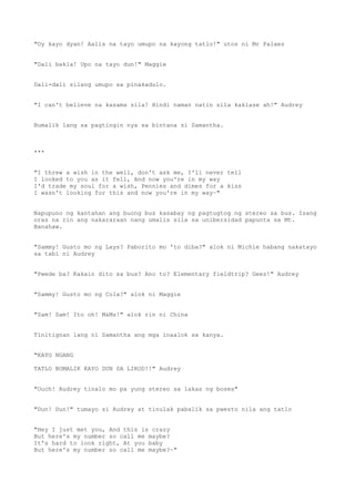 "Oy kayo dyan! Aalis na tayo umupo na kayong tatlo!" utos ni Mr Palaez
"Dali bakla! Upo na tayo dun!" Maggie
Dali-dali silang umupo sa pinakadulo.
"I can't believe na kasama sila! Hindi naman natin sila kaklase ah!" Audrey
Bumalik lang sa pagtingin nya sa bintana si Samantha.
***
"I threw a wish in the well, don't ask me, I'll never tell
I looked to you as it fell, And now you're in my way
I'd trade my soul for a wish, Pennies and dimes for a kiss
I wasn't looking for this and now you're in my way~"
Napupuno ng kantahan ang buong bus kasabay ng pagtugtog ng stereo sa bus. Isang
oras na rin ang nakararaan nang umalis sila sa unibersidad papunta sa Mt.
Banahaw.
"Sammy! Gusto mo ng Lays? Paborito mo 'to diba?" alok ni Michie habang nakatayo
sa tabi ni Audrey
"Pwede ba? Kakain dito sa bus? Ano to? Elementary fieldtrip? Geez!" Audrey
"Sammy! Gusto mo ng Cola?" alok ni Maggie
"Sam! Sam! Ito oh! M&Ms!" alok rin ni China
Tinitignan lang ni Samantha ang mga inaalok sa kanya.
"KAYO NGANG
TATLO BUMALIK KAYO DUN SA LIKOD!!" Audrey
"Ouch! Audrey tinalo mo pa yung stereo sa lakas ng boses"
"Dun! Dun!" tumayo si Audrey at tinulak pabalik sa pwesto nila ang tatlo
"Hey I just met you, And this is crazy
But here's my number so call me maybe?
It's hard to look right, At you baby
But here's my number so call me maybe?~"
 