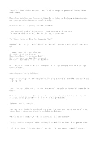 "Hey Miss! Ang lungkot mo yata?" may lalaking umupo sa pwesto ni Audrey "Want
some company?"
Nanatiling nakatuon ang tingin ni Samantha sa labas ng bintana, pinapanood ang
mga lugar na nalalagpasan ng sasakyan nila.
"I'm Mike nga pala, you're Samantha right?"
"You took your time with the call, I took no time with the fall
You gave me nothing at all, but still, you're in my way~"
"Hey Miss" tawag ni Mike kay Samantha "Hey"
"WHOOOO!! Wala ka pala Mike! Mahina ka! Deadma!! HAHAHA!" tawa ng mga kabarkada
nya
"Ripped jeans, skin was showing
Hot night, Wind was blowin'
Where you think you're going baby?
Hey I just met you, And this is crazy
But here's my number so call me maybe?"
Naiirita na nilingon ni Mike si Samantha. Hindi sya makapaniwala na hindi sya
nito pinapansin.
Hinawakan nya ito sa balikat.
"Kapag kinakausap kit--AW!" napangiwi sya nang hawakan ni Samantha ang wrist nya
at pilipitin
/>
"Can't you tell when a girl is not interested?" malamig na tanong ni Samantha sa
binata
Nanlaki ang mga mata ni Mike nang makita ang malamig at matalim na tingin nito
sa kanya, isama pa ang boses nito na tila may pagbabanta.
"O-Oo na! Sorry! Sorry!"
Pinakawalan ni Samantha ang hawak nya dito. Binigyan nya ito ng mas matalim na
tingin bago itinuon ang atensyon sa labas ng bintana.
"That's my seat dumbass," sabi ni Audrey sa lalaking namumutla
"A-Ah!" agad na tumayo si Mike "S-Sorry!" at mabilis na bumalik sa pwesto nito
"Psh! Hindi ba nila kayang manatili sa sarili nilang upuan? Sheesh!" Audrey
 