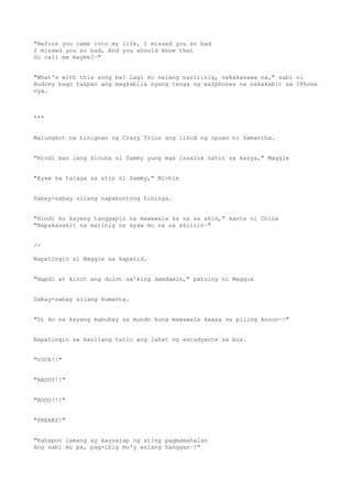 "Before you came into my life, I missed you so bad
I missed you so bad, And you should know that
So call me maybe?~"
"What's with this song ba? Lagi ko nalang naririnig, nakakasawa na," sabi ni
Audrey bago takpan ang magkabila nyang tenga ng earphones na nakakabit sa IPhone
nya.
***
Malungkot na tinignan ng Crazy Trios ang likod ng upuan ni Samantha.
"Hindi man lang kinuha ni Sammy yung mga inaalok natin sa kanya," Maggie
"Ayaw na talaga sa atin ni Sammy," Michie
Sabay-sabay silang napabuntong hininga.
"Hindi ko kayang tanggapin na mawawala ka na sa akin," kanta ni China
"Napakasakit na marinig na ayaw mo na sa akiiiin~"
/>
Napatingin si Maggie sa kapatid.
"Hapdi at kirot ang dulot sa'king damdamin," patuloy ni Maggie
Sabay-sabay silang kumanta.
"Di ko na kayang mabuhay sa mundo kung mawawala kaaaa sa piling koooo~!"
Napatingin sa kanilang tatlo ang lahat ng estudyante sa bus.
"YUCK!!"
"BADUY!!"
"BOOO!!!"
"FREAKS!"
"Kahapon lamang ay kaysarap ng ating pagmamahalan
Ang sabi mo pa, pag-ibig mo'y walang hanggan~!"
 