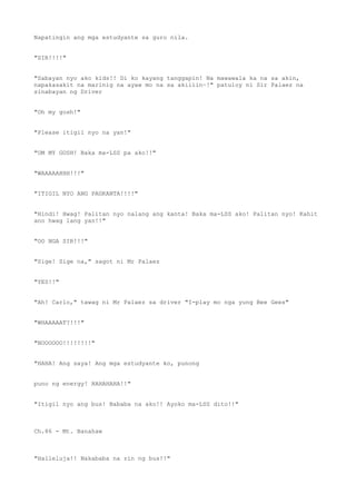 Napatingin ang mga estudyante sa guro nila.
"SIR!!!!"
"Sabayan nyo ako kids!! Di ko kayang tanggapin! Na mawawala ka na sa akin,
napakasakit na marinig na ayaw mo na sa akiiiin~!" patuloy ni Sir Palaez na
sinabayan ng Driver
"Oh my gosh!"
"Please itigil nyo na yan!"
"OM MY GOSH! Baka ma-LSS pa ako!!"
"WAAAAAHHH!!!"
"ITIGIL NYO ANG PAGKANTA!!!!"
"Hindi! Hwag! Palitan nyo nalang ang kanta! Baka ma-LSS ako! Palitan nyo! Kahit
ano hwag lang yan!!"
"OO NGA SIR!!!"
"Sige! Sige na," sagot ni Mr Palaez
"YES!!"
"Ah! Carlo," tawag ni Mr Palaez sa driver "I-play mo nga yung Bee Gees"
"WHAAAAAT?!!!"
"NOOOOOO!!!!!!!!"
"HAHA! Ang saya! Ang mga estudyante ko, punong
puno ng energy! HAHAHAHA!!"
"Itigil nyo ang bus! Bababa na ako!! Ayoko ma-LSS dito!!"
Ch.86 - Mt. Banahaw
"Halleluja!! Nakababa na rin ng bus!!"
 