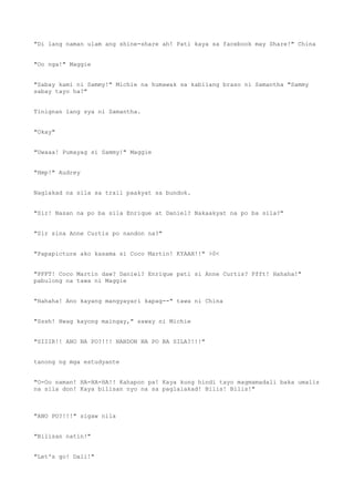 "Di lang naman ulam ang shine-share ah! Pati kaya sa facebook may Share!" China
"Oo nga!" Maggie
"Sabay kami ni Sammy!" Michie na humawak sa kabilang braso ni Samantha "Sammy
sabay tayo ha?"
Tinignan lang sya ni Samantha.
"Okay"
"Uwaaa! Pumayag si Sammy!" Maggie
"Hmp!" Audrey
Naglakad na sila sa trail paakyat sa bundok.
"Sir! Nasan na po ba sila Enrique at Daniel? Nakaakyat na po ba sila?"
"Sir sina Anne Curtis po nandon na?"
"Papapicture ako kasama si Coco Martin! KYAAH!!" >0<
"PFFT! Coco Martin daw? Daniel? Enrique pati si Anne Curtis? Pfft! Hahaha!"
pabulong na tawa ni Maggie
"Hahaha! Ano kayang mangyayari kapag--" tawa ni China
"Sssh! Hwag kayong maingay," saway ni Michie
"SIIIR!! ANO NA PO?!!! NANDON NA PO BA SILA?!!!"
tanong ng mga estudyante
"O-Oo naman! HA-HA-HA!! Kahapon pa! Kaya kung hindi tayo magmamadali baka umalis
na sila don! Kaya bilisan nyo na sa paglalakad! Bilis! Bilis!"
"ANO PO?!!!" sigaw nila
"Bilisan natin!"
"Let's go! Dali!"
 