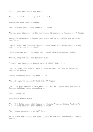 "KYAAAH! Coco Martin wait for me!!"
"Pre! Bilis si Anne Curtis yon! Dream girl!"
Nagtakbuhan sila pauna sa trail.
"Wow fantastic baby, kawawa naman sila," China
"Oo nga, pero tignan nyo si Sir mas kawawa, kinakain na ng kunsensya nya" Maggie
Tumigil sa paglalakad si Audrey nang makita nya na sila nalang ang naiwan at
nasa huli.
"Kayong tatlo! Bakit ba kayo nandito?! Hindi naman kayo kasama dapat dito ah,"
Audrey "You're not in our class"
"Alam mo Audrey gusto lang naman namin sumama para magpahangin~" Maggie
"Oo nga, stop and smell the flowers" China
"Flowers, may nakikita ba kayong bulaklak dito?" Audrey =__=
"Just let them come Audrey," sabi ni Samantha bago tumalikod at nauna nang
naglakad sa kanila
"Oo nga pasamahin mo na lang kami," China
"Bakit ba ayaw mo na nandito kami Audrey?" Maggie
"Kasi alam kong manggugulo lang kayo dito!" Audrey "Pumunta lang kami dito ni
Sam para makalayo sa mga magugulong tao"
"Ano? Sinasabi mo
bang magulo kami?" Maggie
"Yes! Why? Totoo naman diba? Magulo kayo kasama," sabi ni Audrey "And what's
with the song kanina sa bus? Nakakahiya kayo"
"Hoy! Audrey sumosobra ka na ha!" China
"Hindi naman kami kakanta non kung hinayaan mo kaming maka-bonding si Sammy!"
Maggie
 