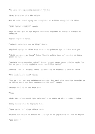 "We were just expressing ourselves," Michie
Lahat sila napatingin kay Michie.
"OH MY GAHD!! Totoo ngang isa itong banal na bundok! Isang himala!" China
"WOW! FANTASTIC BABY!!" Maggie
"Mga weirdo! Dyan na nga kayo!" nauna nang naglakad si Audrey at hinabol si
Samantha
Naiwan ang Crazy Trios.
"Malapit na ba tayo dun sa ilog?" Maggie
Naglabas ng mapa si China mula sa bulsa ng pantalon nya. Tinignan nila yon.
"Hindi pa, malayo pa tayo," China "Nandito palang tayo oh" turo nya sa isang
parte sa mapa
"Nagdala ako ng maraming coins!" Michie "Siguro naman kapag inihulog natin 'to
dun sa paa ni Kristo magiging totoo yung hiling natin?"
"Bading, Yapak ni Kristo, tsaka iba yung ilog na sinasabi ni Maggie" China
"Ahh hindi ba yun don?" Michie
"Dun sa river, may mga malalaking bato dun. Ang sabi nila kapag daw nagsulat ka
ng hiling dun sa mga bato magkakatotoo daw yun!" Maggie
Itinago na ni China ang mapa nila.
"Kaya
dapat makita agad natin 'yun para mabalik na natin sa dati si Sammy!" China
Sabay silang tatlo na nag-pump fist.
"Kaya natin 'to!" sigaw nilang tatlo
"HOY!!" may sumigaw sa kanila "Bilisan nyo na sa paglalakad! Naiiwan na kayo!"
"YES SIR!!!"
 