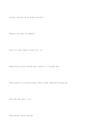 lasing. Ganyang ka ba kapag naulan?"
"Makulit ba ako? Ha Hubby?"
Gusto ko lang naman ng Kiss eh. >3<
Bumuntong hininga nalang sya, ngumiti at niyakap ako.
"Sana ganito ka nalang palagi kahit hindi umuulan" bulong nya
Huh? Ano daw yon? o__0?
Sana palagi akong lasing?
 