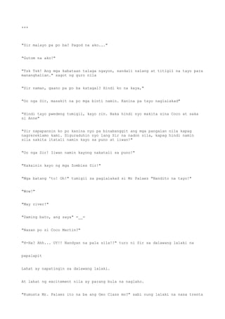 ***
"Sir malayo pa po ba? Pagod na ako..."
"Gutom na ako!"
"Tsk Tsk! Ang mga kabataan talaga ngayon, sandali nalang at titigil na tayo para
mananghalian." sagot ng guro nila
"Sir naman, gaano pa po ba katagal? Hindi ko na kaya,"
"Oo nga Sir, masakit na po mga binti namin. Kanina pa tayo naglalakad"
"Hindi tayo pwedeng tumigil, kayo rin. Baka hindi nyo makita sina Coco at saka
si Anne"
"Sir napapansin ko po kanina nyo pa binabanggit ang mga pangalan nila kapag
nagrereklamo kami. Siguraduhin nyo lang Sir na nadon sila, kapag hindi namin
sila nakita itatali namin kayo sa puno at iiwan!"
"Oo nga Sir! Iiwan namin kayong nakatali sa puno!"
"Kakainin kayo ng mga Zombies Sir!"
"Mga batang 'to! Oh!" tumigil sa paglalakad si Mr Palaez "Nandito na tayo!"
"Wow!"
"May river!"
"Daming bato, ang saya" =__=
"Nasan po si Coco Martin?"
"H-Ha? Ahh... UY!! Nandyan na pala sila!!" turo ni Sir sa dalawang lalaki na
papalapit
Lahat ay napatingin sa dalawang lalaki.
At lahat ng excitement nila ay parang bula na naglaho.
"Kumusta Mr. Palaez ito na ba ang Geo Class mo?" sabi nung lalaki na nasa trenta
 