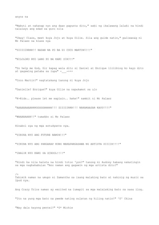 anyos na
"Mabuti at nahanap nyo ang daan papunta dito," sabi ng ikalawang lalaki na hindi
nalalayo ang edad sa guro nila
"Okay! Class, meet kuya Jojo at kuya Ollie. Sila ang guide natin," paliwanag ni
Mr Palaez sa klase nya
"SIIIIIRRRR!! NASAN NA PO BA SI COCO MARTIN?!!!"
"NILOLOKO NYO LANG PO BA KAMI SIR?!!"
"So help me God, Sir kapag wala dito si Daniel at Enrique ililibing ko kayo dito
at gagawing pataba sa lupa" -___-+++
"Coco Martin?" nagtatakang tanong ni kuya Jojo
"Danielle? Enrique?" kuya Ollie na napakamot sa ulo
"K-Kids.. please let me explain.. hehe!" sambit ni Mr Palaez
"AAAAAAAAARRRGGGGGHHHHH!!! SIIIIIRRR!!! NAKAKAASAR KAYO!!!!"
"WAAAAAAHH!!" tumakbo si Mr Palaez
Hinabol sya ng mga estudyante nya.
"SINIRA NYO ANG FUTURE NAMIN!!!"
"SINIRA NYO ANG PANGARAP KONG MAKAPANGASAWA NG ARTISTA SIIIIR!!!!"
"IBALIK NYO KAMI SA SCHOOL!!!!"
"Hindi ba nila halata na hindi totoo 'yon?" tanong ni Audrey habang nakatingin
sa mga naghahabulan "Ano naman ang gagawin ng mga artista dito?"
/>
Tahimik naman na umupo si Samantha sa isang malaking bato at nakinig ng music sa
Ipod nya.
Ang Crazy Trios naman ay excited na lumapit sa mga malalaking bato na nasa ilog.
"Ito na yung mga bato na pwede nating sulatan ng hiling natin!" ^0^ China
"May dala kayong pentel?" *0* Michie
 