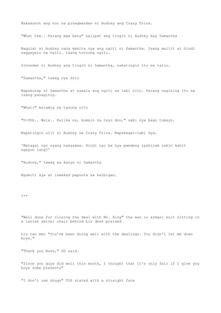 Nakakunot ang noo na pinagmasdan ni Audrey ang Crazy Trios.
"What the.. Parang mga bata" nalipat ang tingin ni Audrey kay Samantha
Nagulat si Audrey nang makita nya ang ngiti ni Samantha. Isang maliit at hindi
nagyeyelo na ngiti. Isang totoong ngiti.
Sinundan ni Audrey ang tingin ni Samantha, nakatingin ito sa tatlo.
"Samantha," tawag nya dito
Napakurap si Samantha at nawala ang ngiti sa labi nito. Parang nagising ito sa
isang panaginip.
"What?" malamig na tanong nito
"U-Uhh.. Wala.. Halika na, kumain na tayo don," sabi nya bago tumayo.
Napatingin ulit si Audrey sa Crazy Trios. Napakagat-labi sya.
'Matagal nyo syang nakasama. Hindi nyo ba sya pwedeng ipahiram sakin kahit
ngayon lang?'
"Audrey," tawag sa kanya ni Samantha
Ngumiti sya at lumakad papunta sa kaibigan.
***
"Well done for closing the deal with Mr. Xing" tha man in armani suit sitting in
a lavish swivel chair behind his desk praised
his two men "You've been doing well with the dealings. You didn't let me down
boys."
"Thank you Boss," GD said.
"Since you guys did well this month, I thought that it's only fair if I give you
boys some presents"
"I don't use drugs" TOP stated with a straight face
 
