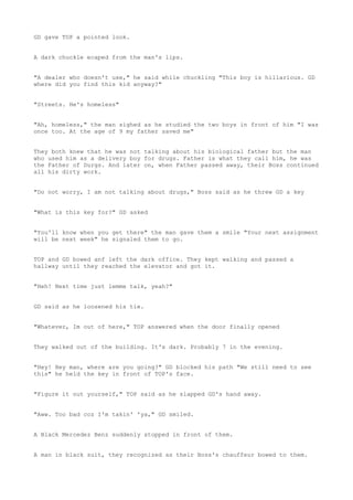 GD gave TOP a pointed look.
A dark chuckle ecaped from the man's lips.
"A dealer who doesn't use," he said while chuckling "This boy is hillarious. GD
where did you find this kid anyway?"
"Streets. He's homeless"
"Ah, homeless," the man sighed as he studied the two boys in front of him "I was
once too. At the age of 9 my father saved me"
They both knew that he was not talking about his biological father but the man
who used him as a delivery boy for drugs. Father is what they call him, he was
the Father of Durgs. And later on, when Father passed away, their Boss continued
all his dirty work.
"Do not worry, I am not talking about drugs," Boss said as he threw GD a key
"What is this key for?" GD asked
"You'll know when you get there" the man gave them a smile "Your next assignment
will be next week" he signaled them to go.
TOP and GD bowed anf left the dark office. They kept walking and passed a
hallway until they reached the elevator and got it.
"Heh! Next time just lemme talk, yeah?"
GD said as he loosened his tie.
"Whatever, Im out of here," TOP answered when the door finally opened
They walked out of the building. It's dark. Probably 7 in the evening.
"Hey! Hey man, where are you going?" GD blocked his path "We still need to see
this" he held the key in front of TOP's face.
"Figure it out yourself," TOP said as he slapped GD's hand away.
"Aww. Too bad coz I'm takin' 'ya," GD smiled.
A Black Mercedez Benz suddenly stopped in front of them.
A man in black suit, they recognized as their Boss's chauffeur bowed to them.
 