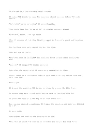 "Please get in," the chauffeur "Boss's order"
GD pushed TOP inside the car. The chauffeur closed the door before TOP could
protest.
"He's takin' us to our gifts," GD smiled happily.
"You should have just let me go GD" TOP growled obviously pissed
"C'mon man, relax. I got 'ya back"
After 20 minutes of ride they finally stopped in front of a grand and luxurious
hotel.
The chauffeur once again opened the door for them.
They went out of the car.
"Enjoy the rest of the night" the chauffeur bowed to them after closing the
door.
"Let's go" GD dragged TOP inside the hotel
They asked the receptionist if there was a resevation for them.
/>"Yes, there is a reservation under Mr GD's name," the lady smiled "Room 606.
26th floor Sir"
"Thank 'ya"
GD dragged the unwilling TOP to the elevator. He pressed the 26th floor.
In seconds they were in 26th floor and are face to face with room 606.
GD opened the door using the key he got from their boss.
The room was covered in darkness. GD flipped the switch on and they were blinded
by light.
It was a suit.
They entered the room and saw nothing and no one.
"Well this is weird," GD said as he scratched the back of his head "I was
 