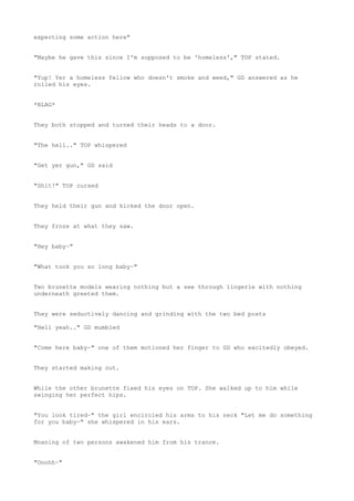 expecting some action here"
"Maybe he gave this since I'm supposed to be 'homeless'," TOP stated.
"Yup! Yer a homeless fellow who doesn't smoke and weed," GD answered as he
rolled his eyes.
*BLAG*
They both stopped and turned their heads to a door.
"The hell.." TOP whispered
"Get yer gun," GD said
"Shit!" TOP cursed
They held their gun and kicked the door open.
They froze at what they saw.
"Hey baby~"
"What took you so long baby~"
Two brunette models wearing nothing but a see through lingerie with nothing
underneath greeted them.
They were seductively dancing and grinding with the two bed posts
"Hell yeah.." GD mumbled
"Come here baby~" one of them motioned her finger to GD who excitedly obeyed.
They started making out.
While the other brunette fixed his eyes on TOP. She walked up to him while
swinging her perfect hips.
"You look tired~" the girl encircled his arms to his neck "Let me do something
for you baby~" she whispered in his ears.
Moaning of two persons awakened him from his trance.
"Ooohh~"
 