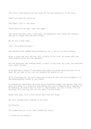 "Fck shit," TOP harshly took her arms off him and walked out of the room.
"Hey!" he heard GD called him
TOP didn't turn to look back.
"Fine! More for me then, come here babe~"
TOP closed the door with a loud bang. He immediately got inside the elevator
wanting to escape from the whole scene.
He let out a long sigh.
'Shit' he cursed yet again.
The elevator door opened and he walked out of it and out of the building.
After a long ride with the bus, he's finally in his city. He walked down the
road leading him to his new apartment.
His new apartment was nothing fancy. A small living room, one room, one bathroom
and a small kitchen.
He gulped down a glass of cold water and wiped his mouth using the back of his
hand. He sat down on his sofa and grabbed the remote of his
32'in flatscreen TV. He can't stand the silence in the room so he flipped it On
and absenmindedly stared at the screen.
He scanned his apartment. He could afford something bigger and fancier than this
place but being in a sindicate and playing the role of someone who's supposed to
be homeless, he didn't want to risk it. And besides, he like it here. It's his
new home. It's not big, but not too small for him either.
Aside from that, it's a five minute walk from her house.
Her face automatically flashed in his mind.
His Miracle.
The sudden mention of her name crushed his heart.
'I tried to kill myself'
 