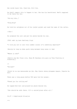Her words haunt him. Stab him. Kill him.
He didn't expect this to happen to her. She has his bestfriend. Red's supposed
to be there for her.
'Fck my life..'
*Ring.Ring*
He took his cellphone out of his jacket pocket and read the name of the caller.
||Kyo||
He accepted the call and put his phone beside his ear.
[TOP] sabi ng nasa kabilang linya
"I told you not to call this number unless it's something important"
[Naisip ko lang na baka gusto mong malaman kung nasan si Sam]
"Where is she?"
[Umalis ang Geo Class nila. Nasa Mt Banahaw sila para sa Tree Planting at
Cleansing.]
/>
"Alright"
[Hindi ko na sya masusundan pa don. May thesis akong ginagawa ngayon. Pupunta ka
ba?]
There was a long pause before TOP gave him his answer.
"Thank you for telling me"
He tapped End Call and placed his phone beside him.
'She should be safe there. It's a sacred place after all.'
Ch.87 - Complicated Situation
***
 