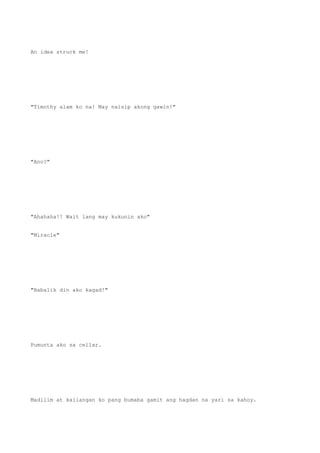 An idea struck me!
"Timothy alam ko na! May naisip akong gawin!"
"Ano?"
"Ahahaha!! Wait lang may kukunin ako"
"Miracle"
"Babalik din ako kagad!"
Pumunta ako sa cellar.
Madilim at kailangan ko pang bumaba gamit ang hagdan na yari sa kahoy.
 