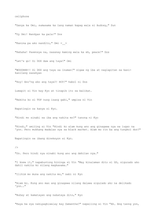 cellphone
"Ganya ka Omi, sumasama ka lang naman kapag wala si Audrey," Sun
"Uy Omi! Nandyan ka pala!" Dos
"Kanina pa ako nandito," Omi =__=
"Hahaha! Pasensya na, nasanay kaming wala ka eh, peace!" Dos
"Let's go! Si DOS daw ang taya!" Omi
"WOOOHHH!! Si DOS ang taya sa inuman!" sigaw ng iba at naglapitan sa kani-
kanilang sasakyan
"Hoy! Ano'ng ako ang taya?! HOY!" habol ni Dos
Lumapit si Vin kay Kyo at tinapik ito sa balikat.
"Nakita ko si TOP nung isang gabi," umpisa ni Vin
Napatingin sa kanya si Kyo.
"Hindi mo sinabi sa iba ang nakita mo?" tanong ni Kyo
"Hindi," umiling si Vin "Hindi ko alam kung ano ang ginagawa nya sa lugar na
'yon. Pero mukhang madalas sya sa black market. Alam mo rin ba ang tungkol don?"
Napatingin sa ibang direksyon si Kyo.
/>
"Oo. Pero hindi nya sinabi kung ano ang dahilan nya."
"I knew it," napabuntong hininga si Vin "May kinalaman dito si GD, sigurado ako
dahil nakita ko silang magkasama."
"Ilihim mo muna ang nakita mo," sabi ni Kyo
"Alam ko. Kung ano man ang ginagawa nilang dalawa sigurado ako na delikado
'yon.."
"Buhay at kamatayan ang nakataya dito," Kyo
"Kaya ba sya nakipaghiwalay kay Samantha?" napailing si Vin "Ah. Ang taong yon,
 