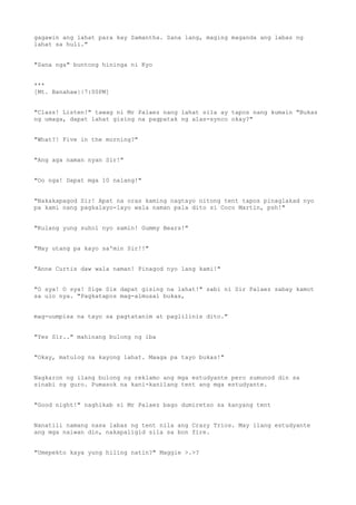 gagawin ang lahat para kay Samantha. Sana lang, maging maganda ang labas ng
lahat sa huli."
"Sana nga" buntong hininga ni Kyo
***
[Mt. Banahaw||7:00PM]
"Class! Listen!" tawag ni Mr Palaez nang lahat sila ay tapos nang kumain "Bukas
ng umaga, dapat lahat gising na pagpatak ng alas-synco okay?"
"What?! Five in the morning?"
"Ang aga naman nyan Sir!"
"Oo nga! Dapat mga 10 nalang!"
"Nakakapagod Sir! Apat na oras kaming nagtayo nitong tent tapos pinaglakad nyo
pa kami nang pagkalayo-layo wala naman pala dito si Coco Martin, psh!"
"Kulang yung suhol nyo samin! Gummy Bears!"
"May utang pa kayo sa'min Sir!!"
"Anne Curtis daw wala naman! Pinagod nyo lang kami!"
"O sya! O sya! Sige Six dapat gising na lahat!" sabi ni Sir Palaez sabay kamot
sa ulo nya. "Pagkatapos mag-almusal bukas,
mag-uumpisa na tayo sa pagtatanim at paglilinis dito."
"Yes Sir.." mahinang bulong ng iba
"Okay, matulog na kayong lahat. Maaga pa tayo bukas!"
Nagkaron ng ilang bulong ng reklamo ang mga estudyante pero sumunod din sa
sinabi ng guro. Pumasok na kani-kanilang tent ang mga estudyante.
"Good night!" naghikab si Mr Palaez bago dumiretso sa kanyang tent
Nanatili namang nasa labas ng tent nila ang Crazy Trios. May ilang estudyante
ang mga naiwan din, nakapaligid sila sa bon fire.
"Umepekto kaya yung hiling natin?" Maggie >.>?
 