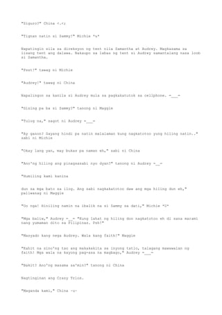 "Siguro?" China <.<;
"Tignan natin si Sammy!" Michie *u*
Napatingin sila sa direksyon ng tent nila Samantha at Audrey. Magkasama sa
iisang tent ang dalawa. Nakaupo sa labas ng tent si Audrey samantalang nasa loob
si Samantha.
"Psst!" tawag ni Michie
"Audrey!" tawag ni China
Napalingon sa kanila si Audrey mula sa pagkakatutok sa cellphone. =___=
"Gising pa ba si Sammy?" tanong ni Maggie
"Tulog na," sagot ni Audrey =___=
"Ay ganon? Sayang hindi pa natin malalaman kung nagkatotoo yung hiling natin.."
sabi ni Michie
"Okay lang yan, may bukas pa naman eh," sabi ni China
"Ano'ng hiling ang pinagsasabi nyo dyan?" tanong ni Audrey =__=
"Humiling kami kanina
dun sa mga bato sa ilog. Ang sabi nagkakatotoo daw ang mga hiling dun eh,"
paliwanag ni Maggie
"Oo nga! Hiniling namin na ibalik na si Sammy sa dati," Michie *U*
"Mga baliw," Audrey =__= "Kung lahat ng hiling don nagkatotoo eh di sana marami
nang yumaman dito sa Pilipinas. Psh!"
"Masyado kang nega Audrey. Wala kang faith!" Maggie
"Kahit na sino'ng tao ang makakakita sa inyong tatlo, talagang mawawalan ng
faith! Mga wala na kayong pag-asa na magbago," Audrey =___=
"Bakit? Ano'ng masama sa'min?" tanong ni China
Nagtinginan ang Crazy Trios.
"Maganda kami," China ~u~
 