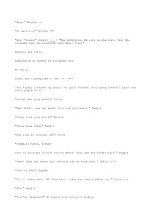 "Sexy," Maggie ~u~
"At matalino!" Michie *U*
"Wow! Talaga?" Audrey =___= "Mga ambisyosa. Matulog na nga kayo. Yang mga
sinasabi nyo, sa panaginip lang dapat 'yan."
Ngumuso ang tatlo.
Napatingin si Audrey sa cellphone nya.
No reply.
Hindi sya nirereplyan ni Omi. =___=++
'Ano kayang ginagawa ng pangit na 'yon? Subukan lang nyang lumandi! Lagot sya
sakin pagbalik ko.'
"Kailan daw yung kasal?" China
"Next Month, mga two weeks from now yung kasal," Maggie
"Kulay pink yung motif?" Michie
"Royal Blue yata," Maggie
"Ang alam ko lavender eh?" China
"Pagbalik natin, siguro
ayos na yung mga isusuot nating dress! Tayo daw ang brides maid!" Maggie
"Eeeh! Sana may gwapo dun! Hahanap ako ng boyfriend!" China >///<
"Pano si Pip?" Maggie
"Eh, di naman kami. MU lang kami, tsaka ang daming babae nun," China >.>
"Ahh." Maggie
"Sino'ng ikakasal?" di napigilang tanong ni Audrey
 