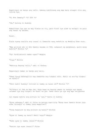 Napatingin sa kanya ang tatlo. Habang kumikinang ang mga mata sinagot nila ang
tanong nya.
"Si Ate Sweety!" *U* @3@ *c*
"Oh," bulong ni Audrey.
Nabalitaan nya nga na may Fiance na ito, pero hindi nya alam na malapit na pala
ang kasal ng dalawa.
Kasal.
Bigla nyang naalala ang inasal ni Samantha nang makakita ng Wedding Gown noon.
"May picture ako ni Ate Sweety kasama si TOP, nakasuot ng pangkasal, gusto mong
makita?" Michie *u*
"Uy! Pa-bluetooth naman nyan!" Maggie
"Sige!" Michie
"Makinig kayong tatlo," sabi ni Audrey
Napatingin naman sa kanya ang tatlo.
"Hwag nyong babanggitin kay Samantha ang tungkol dito. Kahit na ano'ng tungkol
sa kasal!"
"Pero bakit Audrey? Invited si Sammy sa kasal eh!" Michie *3*
"Allergic si Sam sa mga yan, kaya hwag na kayong umasa na sasaya sya kapag
nalaman nya ang tungkol sa kasal na yan. Baka ibato pa nya ang mga cellphones
nyo kapag nakita ang picture na 'yan," banta ni Audrey
"Kung sabagay," sabi ni China na parang nag-iisip "Nung nasa Sweets House tayo
diba ihinagis ni Sammy yung magazine?"
"Yung magazine na may picture ng kasal!" Michie
"Ayaw ni Sammy ng kasal? Bakit kaya?" Maggie
"Baka ayaw ni Sammy ikasal?" Michie
"Kanino nya ayaw ikasal?" China
 