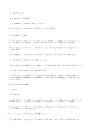 "Kay Red!" Maggie
"Baka kay TOP?" Michie
"Baka forever single si Sammy?" China
"Magsitulog na nga kayong tatlo!" bulyaw ni Audrey
***
[Mt Banahaw||8:00AM]
"Ano ba yan? Sasabog na ang kidney ko! Ang bladder ko pati liver ko sasabog na
bilisan nyo naman dyan!" katok ng isang estudyante sa labas ng palikuran
Bumukas ang pinto at lumabas si China, agad namang pumasok ang estudyanteng
kasunod sa pila.
"Hi Sammy!" bati ni China nang makasabay nya ito pabalik sa mga tent nila
"Hello" tipid na bati ni Samantha sa kanya
"Sabay tayo sa pagtatanim ha?" sabi ni China sa kaibigan "The more the happier!"
"Merrier," pagtatama ni Samantha sa kanya
"Ganon din yun! Haha!" tawa ni China "Michie! Maggie! Sabi ni Sammy pwede daw
tayong sama-sama mamaya sa pagtatanim!" sabi nya nang makarating sila sa tapat
ng tent nila.
Napalingon ang dalawa.
"Talaga?!
Wow!" Michie
Lumapit si China sa dalawa at inakbayan ang mga ito. Umalis naman si Samantha at
pumunta sa sarili nilang tent kung nasan naghihintay sa kanya si Audrey.
"Sa tingin ko tumatalab na yung bisa ng hiling natin kay Sam" bulong ni China
habang nakatingin kay Samantha
"Pano mo naman nasabi 'yan bakla?" Maggie
"Eh kasi sumagot sya sa bati ko kanina sabi nya 'hello' tapos tinama nya yung
 