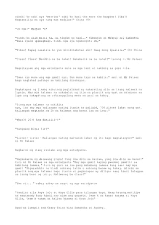 sinabi ko sabi nya 'merrier' sabi ko kasi the more the happier! Diba?!
Nagsasalita na sya nang mas madalas!" China >0<
"Oo nga!" Michie *0*
"Hindi ko alam bakla ha, sa tingin ko kasi.." tumingin si Maggie kay Samantha
"Wala syang ipinagbago. Hindi nga sya ngumingiti eh."
"Yikes! Kapag naaalala ko yun kinikilabutan ako! Hwag mong ipaalala," >0< China
"Class! Class! Nandito na ba lahat? Nakabalik na ba lahat?" tanong ni Mr Palaez
Nagsitayuan ang mga estudyante mula sa mga tent at nakinig sa guro nila.
"Iwan nyo muna ang mga gamit nyo. Dun muna tayo sa kabila," sabi ni Mr Palaez
bago naglakad patungo sa kabilang direksyon.
Pagkatapos ng limang minutong paglalakad ay nakarating sila sa isang malawak na
lupain. May mga halaman na nakabalot ng itim na plastik ang ugat na nakabaon sa
lupa ang nakapatong sa rektanggulong mesa na yari sa kahoy.
"Itong mga halaman na nakikita
nyo, ito ang mga kailangan nating itanim sa paligid, 700 pieces lahat nang yan.
Kailangan magtanim ng 20 na halaman ang bawat isa sa inyo,"
"What?! 20?! Ang damiiiii~!"
"Hanggang bukas Sir?"
"Listen! Listen! Kailangan nating maitanim lahat ng ito bago mag-alasynco" sabi
ni Mr Palaez
Nagkaron ng ilang reklamo ang mga estudyante.
"Magkakaron ng dalawang grupo! Yung iba dito sa kaliwa, yung iba dito sa kanan!"
turo ni Mr Palaez sa mga estudyante "May mga gamit kayong pwedeng gamitin sa
kabilang lamesa," turo ng guro sa isa pang mahabang lamesa kung saan may mga
gamit "Siguraduhin na hindi sobrang lalim o sobrang babaw ng hukay. Alisin sa
plastik ang mga halaman bago itanim at pagkatapos ay diligan nang hindi lalagpas
sa isang baso ng tubig. Maliwanag ba class?"
"Yes sir..." sabay sabay na sagot ng mga estudyante
"Nandito sila Kuya Jojo at Kuya Ollie para tulungan kayo. Hwag kayong mahihiya
na magtanong kung hindi nyo alam ang gagawin. Team A sa kanan kasama si Kuya
Ollie, Team B naman sa kaliwa kasama si Kuya Jojo"
Agad na lumapit ang Crazy Trios kina Samantha at Audrey.
 