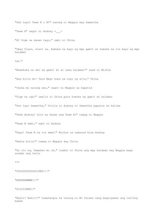 "San tayo? Team A o B?" tanong ni Maggie kay Samantha
"Team A" sagot ni Audrey =___=
"A? Sige sa kanan tayo," sabi ni China
"Okay Class, start na. Kumuha na kayo ng mga gamit at kumuha na rin kayo ng mga
halaman
nyo."
"Nakakuha na ako ng gamit ko at saka halaman!" saad ni Michie
"Ang bilis mo! Tara Magz kuha na tayo ng atin," China
"Ikuha mo nalang ako," sagot ni Maggie sa kapatid
"Sige na nga!" umalis si China para kumuha ng gamit at halaman
"Dun tayo Samantha," hinila ni Audrey si Samantha papunta sa kaliwa
"Teka Audrey! Dito sa kanan ang Team A!" tawag ni Maggie
"Team B kami," sabi ni Audrey
"Daya! Team B na rin kami!" Michie na sumunod kina Audrey
"Bakla bilis!" tawag ni Maggie kay China
"Oo ito na, hawakan mo oh," inabot ni China ang mga halaman kay Maggie bago
sundan ang tatlo
***
"YUUUUUUUUUUUCCKKK!!!"
"EEEEEEWWWW!!!"
"SIIIIIRRR!!"
"Bakit? Bakit?!" humahangos na tanong ni Mr Palaez nang magsigawan ang tatlong
babae
 