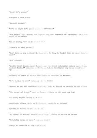 "Look! It's gross!"
"There's a worm Sir!"
"Kadiri! Yuckk!!"
"It's so big!! It's gonna eat me!! YUUUCCKK!!"
"Mga batang 'to, tabunan nyo lang ng lupa yan, mawawala na" nagkakamot ng ulo na
sagot ni Mr Palaez
"Do we really have to do this Sir?!"
"There's so many germs!!"
"Hay! Tama na ang reklamo! Ms Sarmiento, Ms Kim, Ms Regis! Back to work! Back to
work!"
"But Siiiir~!"
"Double time! Double time! Malapit nang mag-lunch nakakailan palang kayo. C'mon,
faster! Faster!" palakpak ni Mr Palaez habang tinitignan ang bawat estudyante
nya
Nagpahid ng pawis si Michie bago tumayo at nag-inat ng katawan.
"Naka-twelve na ako!" masayang sabi ni Michie
"Mabuti ka pa! Ako nakaka-walo palang," sabi ni Maggie na patuloy sa pagtatanim
"Ako sampu na! Yehey!" sabi ni China at tumayo na din para mag-inat
"Si Sammy kaya?" tanong ni Michie
Napatingin silang tatlo sa direksyon ni Samantha at Audrey.
Tumakbo si Michie palapit sa dalawa.
"Hi Sammy! Hi Audrey! Nakakailan na kayo?" tanong ni Michie sa dalawa
"Nakakatig-sampu na kami," sagot ni Audrey
Tumayo si Samantha at naglakad palayo.
 