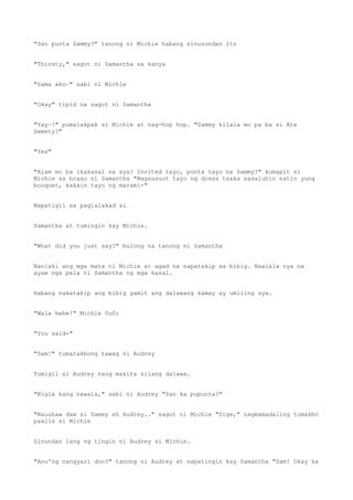 "San punta Sammy?" tanong ni Michie habang sinusundan ito
"Thirsty," sagot ni Samantha sa kanya
"Sama ako~" sabi ni Michie
"Okay" tipid na sagot ni Samantha
"Yay~!" pumalakpak si Michie at nag-hop hop. "Sammy kilala mo pa ba si Ate
Sweety?"
"Yes"
"Alam mo ba ikakasal na sya? Invited tayo, punta tayo ha Sammy?" kumapit si
Michie sa braso ni Samantha "Magsusuot tayo ng dress tsaka sasaluhin natin yung
bouquet, kakain tayo ng marami-"
Napatigil sa paglalakad si
Samantha at tumingin kay Michie.
"What did you just say?" bulong na tanong ni Samantha
Nanlaki ang mga mata ni Michie at agad na napatakip sa bibig. Naalala nya na
ayaw nga pala ni Samantha ng mga kasal.
Habang nakatakip ang bibig gamit ang dalawang kamay ay umiling sya.
"Wala hehe!" Michie 0u0;
"You said-"
"Sam!" tumatakbong tawag ni Audrey
Tumigil si Audrey nang makita silang dalawa.
"Bigla kang nawala," sabi ni Audrey "San ka pupunta?"
"Nauuhaw daw si Sammy eh Audrey.." sagot ni Michie "Sige," nagmamadaling tumakbo
paalis si Michie
Sinundan lang ng tingin ni Audrey si Michie.
"Ano'ng nangyari don?" tanong ni Audrey at napatingin kay Samantha "Sam! Okay ka
 