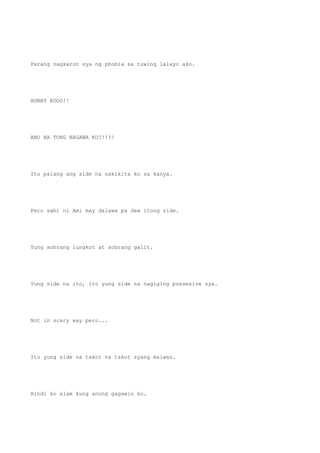 Parang nagkaron sya ng phobia sa tuwing lalayo ako.
HUBBY KOOO!!
ANO BA TONG NAGAWA KO?!!?!
Ito palang ang side na nakikita ko sa kanya.
Pero sabi ni Ami may dalawa pa daw itong side.
Yung sobrang lungkot at sobrang galit.
Yung side na ito, ito yung side na nagiging possesive sya.
Not in scary way pero...
Ito yung side na takot na takot syang maiwan.
Hindi ko alam kung anong gagawin ko.
 