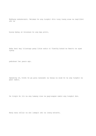 Mukhang nakakatakot. Nalaman ko ang tungkol dito nung isang araw na nag-libot
ako sa
buong bahay at binuksan ko ang mga pinto.
Baka kasi may itinatago pang lihim sakin si Timothy bukod sa kwarto na ayaw
nyang
pabuksan two years ago.
Speaking of, hindi ko pa pala nasasabi sa kanya na alam ko na ang tungkol sa
past namin.
Sa tingin ko ito na ang tamang oras na pag-usapan namin ang tungkol don.
Nang nasa cellar na ako lumapit ako sa isang estante.
 