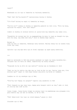 lang?!"
Nakahawak sa ulo nya si Samantha at halatang namumutla.
"Sam! Sam! Ano'ng masakit?" nag-aalalang tanong ni Audrey
"I'm fine" bulong na sagot ni Samantha sa kanya.
"You're not!" inakay ni Audrey si Samantha pabalik sa tent nila. "Dito ka muna,
nainitan ka siguro. Just rest okay?"
Inabot ni Audrey at mineral bottle at ipina-inom kay Samantha ang laman nito.
"Sasabihin ko nalang kay Sir na magpapahinga ka muna in case na hanapin ka nya.
Dito ka lang. Lay down and rest," utos ni Audrey bago umalis.
Naiwan sa
loob ng tent si Samantha. Nakahiga nang tahimik. Walang ibang tao na nandon kung
hindi sya lang.
Ipinikit nya ang mga mata nya at hindi nagtagal ay agad syang nakatulog.
***
Agad na ipinarada ni Red ang pulang sasakyan sa tapat ng isang saradong bar.
Tinignan nya ito mula sa labas, naghihintay ng taong lalabas.
"Sigurado ka ba na dito mo sya nakita?" tanong nya sa kasamang si Jack
"Sabi ng tao ko nakita nya daw sya sa loob ng bar na yan. Kanina lang yon, five
minutes ago?" sagot ni Jack bago buksan ang pinto ng kotse at lumabas.
Lumabas na rin ng sasakyan nya si Red.
"Sino'ng tao? Kapag ito palpak-" naputol ang sasabihin ni Red
"Tsk! Pumasok na nga lang tayo, kapag wala hanapin natin sa iba," sabi ni Jack
at sinilip ang loob ng bar
Isang linggo. Isang buong linggo ng walang tigil na paghahanap ang ginagawa nila
para makita ang isa man sa dalawa, si GD at TOP.
"Tsk! Naka-lock! Dun tayo sa likod dumaan," pauna ni Jack
Sinundan sya ni Red.
 