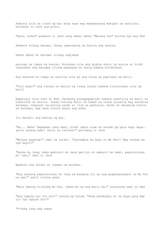 Pumunta sila sa likod ng bar kung saan may madadaanang makipot na eskinita.
Binuksan ni Jack ang pinto.
"Ayos, bukas" pumasok si Jack nang dahan dahan "Walang tao" bulong nya kay Red
Pumasok silang dalawa. Unang sumalubong sa kanila ang kusina.
Dahan dahan at maingat silang naglakad
patungo sa labas ng kusina. Binuksan nila ang double doors ng kusina at hindi
inaasahan ang maingay nitong pagsayad sa sahig habang binubuksan.
Ang kasunod na ingay na narinig nila ay ang tunog ng pag-kasa ng baril.
"Sino kayo?" ang tanong sa kanila ng isang lalaki habang tinututukan sila ng
baril
Napatigil sina Jack at Red. Parehong pinagpapawisan habang nakatitig sa baril na
nakatutok sa kanila. Isang totoong baril na hawak ng isang lalaking may malaking
katawan, nakasuot ng puting sando at itim na pantalon, kalbo at maraming tattoo
sa katawan, mga nasa trenta anyos ang edad.
Ito marahil ang bantay ng bar.
"Ah... Hehe! Napadaan lang kami, hindi namin alam na sarado pa pala kayo kaya..
aalis nalang kami! Sorry sa istorbo-" paliwang ni Jack
"Walang gagalaw!" sabi ng lalaki. "Ipinadala ba kayo ni Mr Fan?! Mga tauhan ba
nya kayo?!"
"Kalma ka lang, baka makulbit mo yang gatilyo at mabaril mo kami, pagsisisihan
mo 'yan," sabi ni Jack
Ngumisi ang lalaki at tumawa ng malakas.
"Ang tanging pagsisisihan ko lang sa mundong ito ay ang pagkakasangkot sa Mr Fan
na yan!" galit nitong saad.
"Wala kaming kilalang Mr Fan, ibaba mo na ang baril mo," seryosong sabi ni Red
"Ang tapang nyo rin ano?" tanong ng lalaki "Kung pasabugin ko na kaya yang mga
ulo nyo ngayon din?"
"T-Teka lang wag naman
 