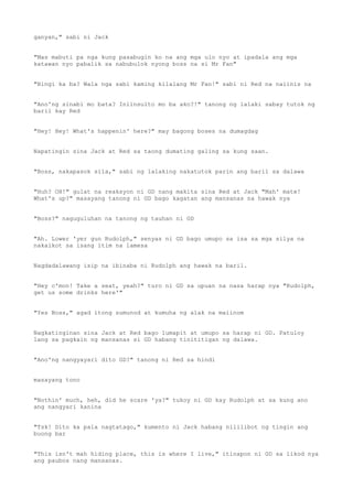 ganyan," sabi ni Jack
"Mas mabuti pa nga kung pasabugin ko na ang mga ulo nyo at ipadala ang mga
katawan nyo pabalik sa nabubulok nyong boss na si Mr Fan"
"Bingi ka ba? Wala nga sabi kaming kilalang Mr Fan!" sabi ni Red na naiinis na
"Ano'ng sinabi mo bata? Iniinsulto mo ba ako?!" tanong ng lalaki sabay tutok ng
baril kay Red
"Hey! Hey! What's happenin' here?" may bagong boses na dumagdag
Napatingin sina Jack at Red sa taong dumating galing sa kung saan.
"Boss, nakapasok sila," sabi ng lalaking nakatutok parin ang baril sa dalawa
"Huh? OH!" gulat na reaksyon ni GD nang makita sina Red at Jack "Mah' mate!
What's up?" masayang tanong ni GD bago kagatan ang mansanas na hawak nya
"Boss?" naguguluhan na tanong ng tauhan ni GD
"Ah. Lower 'yer gun Rudolph," senyas ni GD bago umupo sa isa sa mga silya na
nakaikot sa isang itim na lamesa
Nagdadalawang isip na ibinaba ni Rudolph ang hawak na baril.
"Hey c'mon! Take a seat, yeah?" turo ni GD sa upuan na nasa harap nya "Rudolph,
get us some drinks here'"
"Yes Boss," agad itong sumunod at kumuha ng alak na maiinom
Nagkatinginan sina Jack at Red bago lumapit at umupo sa harap ni GD. Patuloy
lang sa pagkain ng mansanas si GD habang tinititigan ng dalawa.
"Ano'ng nangyayari dito GD?" tanong ni Red sa hindi
masayang tono
"Nothin' much, heh, did he scare 'ya?" tukoy ni GD kay Rudolph at sa kung ano
ang nangyari kanina
"Tsk! Dito ka pala nagtatago," kumento ni Jack habang nililibot ng tingin ang
buong bar
"This isn't mah hiding place, this is where I live," itinapon ni GD sa likod nya
ang paubos nang mansanas.
 