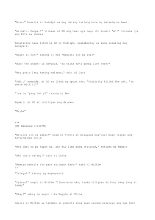 "Boss," bumalik si Rudolph na may dalang tatlong bote ng malamig na beer.
"Arigato. Kanpai!" itinaas ni GD ang beer nya bago ito inumin "Ah!" ibinaba nya
ang bote sa lamesa
Nanatiling nasa likod ni GD si Rudolph, nagbabantay sa kung sakaling may
mangyari.
"Nasan si TOP?" tanong ni Red "Nandito rin ba sya?"
"Huh? The answer is obvious. 'Ya think he's gonna live here?"
"May gusto lang kaming malaman," sabi ni Jack
"Ahh.." sumandal si GD sa likod ng upuan nya. "Curiosity killed the cat. 'Ya
aware with it?"
"Isa ba 'yang banta?" tanong ni Red
Ngumiti si GD at tinitigan ang dalawa.
"Maybe"
***
[Mt Banahaw||3:40PM]
"Natapos rin sa wakas!" saad ni Michie at masayang nag-unat bago tignan ang
kanyang mga tanim
"Wow buti ka pa tapos na, ako may lima pang itatanim," reklamo ni Maggie
"Ako tatlo nalang!" saad ni China
"Mamaya babalik ako para tulungan kayo~" sabi ni Michie
/>
"Talaga?!" tanong ng magkapatid
"Opkors!" sagot ni Michie "Iinom muna ako, tsaka titignan ko kung okay lang si
Sammy"
"Okay!" sabay na sagot nila Maggie at China
Umalis si Michie sa taniman at pumunta kung saan nandon nakatayo ang mga tent
 