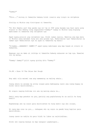 "Sammy?"
"This..." bulong ni Samantha habang hindi inaalis ang tingin sa cellphone
Sinilip ni Michie ang tinitignan ni Samantha.
"Si Ate Sweety yan! Ang ganda nya no! Ay si TOP yung kasama nya kasi wala yung
fiance ni Ate Sweety nung nagsusukat--Sammy!" tawag ni Michie nang biglang
mabitawan ni Samantha ang cellphone nya
Agad nyang pinulot ang cellphone nya. Hindi naman nasira. Namilog ang mga mata
ni Michie nang malaman kung ano ang ginawa nya. Nakalimutan nya! Nakalimutan na
naman nya! Nakalimutan nya na ayaw ni Samantha ng kasal!
"S-Sammy...AAAAHHH!! SAMMY!!" agad nyang nabitawan ang mga hawak at sinalo si
Samantha.
Napaupo sya sa damo at inihiga si Samantha habang nakaunan sa lap nya. Nawalan
ito ng malay.
"Sammy! Sammy!" pilit nyang gising dito "Sammy!"
Ch.88 - Even If The Skies Get Rough
Ang sabi nila marami raw ang namamatay sa maling akala..
Isang akala na ginawa ng ating isipan para mabigyang rason ang isang bagay na
hindi natin maintindihan..
At siguro naging biktima rin ako ng maling akala ko..
Dahil nang mga panahon na yon, patuloy ang pagtatanong ko sa sarili ko kung
bakit?
Naghahanap ako ng rason para maintidihan ko kung bakit nya ako iniwan.
At nang mga oras na yon... nakagawa ako ng rason na pwede kong kapitan para
maintidihan.
Isang rason na nakita ko pero hindi ko lubos na naintindihan.
Hindi ako naging masaya sa mga nangyari pagkatapos..
 