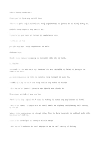 Sobra akong nasaktan..
Sinaktan ko lang ang sarili ko..
Yon na siguro ang pinakamalaki kong pagkakamali na ginawa ko sa buong buhay ko.
Nagawa kong baguhin ang sarili ko.
Isinara ko ang puso at isipan ko pagkatapos non.
Itinulak ko rin
palayo ang mga taong nagmamahal sa akin.
Nagbago ako.
Hindi sila sumuko hanggang sa maibalik nila ako sa dati.
At ngayon...
Sa pagdilat ng mga mata ko, kasabay non ang pagbalik ng lahat ng emosyon na
nawala sa akin.
At ang pagkawala ng yelo na bumalot nang matagal sa puso ko.
"SAMMY gising ka na!" una kong nakita ang mukha ni Michie
"Gising na si Sammy?" napunta kay Maggie ang tingin ko
Hinawakan ni Audrey ang noo ko.
"Nawala na ang lagnat mo," sabi ni Audrey na bakas ang pag-aalala sa mukha
"Bakla ka Sammy! Pinag-alala mo kami! Bakit ka biglang nahihimatay ha?" tanong
ni China
Lahat sila nagpupunas ng pisngi nila. Doon ko lang napansin na umiiyak pala sila
maliban kay Audrey.
"Akala ko na-dengue si Sammy!" Michie TT0TT
"Ano'ng nararamdaman mo Sam? Nagugutom ka na ba?" tanong ni Audrey
 