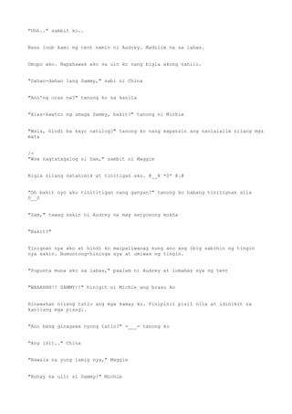 "Uhh.." sambit ko..
Nasa loob kami ng tent namin ni Audrey. Madilim na sa labas.
Umupo ako. Napahawak ako sa ulo ko nang bigla akong nahilo.
"Dahan-dahan lang Sammy," sabi ni China
"Ano'ng oras na?" tanong ko sa kanila
"Alas-kwatro ng umaga Sammy, bakit?" tanong ni Michie
"Wala, hindi ba kayo natulog?" tanong ko nang mapansin ang nanlalalim nilang mga
mata
/>
"Wow nagtatagalog si Sam," sambit ni Maggie
Bigla silang natahimik at tinitigan ako. @__@ *0* @.@
"Oh bakit nyo ako tinititigan nang ganyan?" tanong ko habang tinitignan sila
0__0
"Sam," tawag sakin ni Audrey na may seryosong mukha
"Bakit?"
Tinignan nya ako at hindi ko maipaliwanag kung ano ang ibig sabihin ng tingin
nya sakin. Bumuntong-hininga sya at umiwas ng tingin.
"Pupunta muna ako sa labas," paalam ni Audrey at lumabas sya ng tent
"WAAAHHH!! SAMMY!!" hinigit ni Michie ang braso ko
Hinawakan nilang tatlo ang mga kamay ko. Pinipisil pisil nila at idinikit sa
kanilang mga pisngi.
"Ano bang ginagawa nyong tatlo?" =___= tanong ko
"Ang init.." China
"Nawala na yung lamig nya," Maggie
"Buhay na ulit si Sammy!" Michie
 