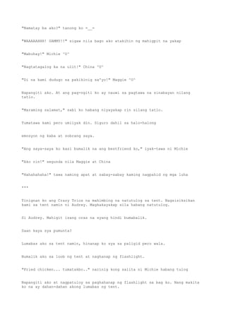 "Namatay ba ako?" tanong ko =__=
"WAAAAAHHH! SAMMY!!" sigaw nila bago ako atakihin ng mahigpit na yakap
"Mabuhay!" Michie ^U^
"Nagtatagalog ka na ulit!" China ^U^
"Di na kami dudugo sa pakikinig sa'yo!" Maggie ^U^
Napangiti ako. At ang pag-ngiti ko ay nauwi sa pagtawa na sinabayan nilang
tatlo.
"Maraming salamat," sabi ko habang niyayakap rin silang tatlo.
Tumatawa kami pero umiiyak din. Siguro dahil sa halo-halong
emosyon ng kaba at sobrang saya.
"Ang saya-saya ko kasi bumalik na ang bestfriend ko," iyak-tawa ni Michie
"Ako rin!" segunda nila Maggie at China
"Hahahahaha!" tawa naming apat at sabay-sabay kaming nagpahid ng mga luha
***
Tinignan ko ang Crazy Trios na mahimbing na natutulog sa tent. Nagsisiksikan
kami sa tent namin ni Audrey. Magkakayakap sila habang natutulog.
Si Audrey. Mahigit isang oras na syang hindi bumabalik.
Saan kaya sya pumunta?
Lumabas ako sa tent namin, hinanap ko sya sa paligid pero wala.
Bumalik ako sa loob ng tent at naghanap ng flashlight.
"Fried chicken... tumatakbo.." narinig kong salita ni Michie habang tulog
Napangiti ako at nagpatuloy sa paghahanap ng flashlight sa bag ko. Nang makita
ko na ay dahan-dahan akong lumabas ng tent.
 